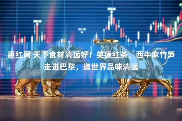 惠红网 天下食材清远好！英德红茶、西牛麻竹笋走进巴黎，邀世界品味清远