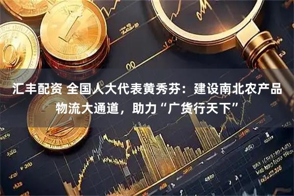 汇丰配资 全国人大代表黄秀芬：建设南北农产品物流大通道，助力“广货行天下”