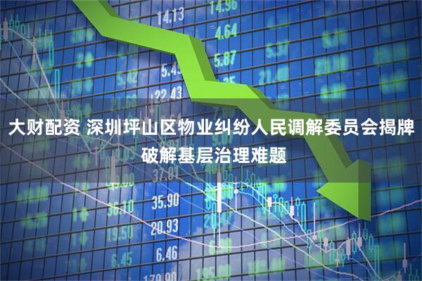 大财配资 深圳坪山区物业纠纷人民调解委员会揭牌 破解基层治理难题