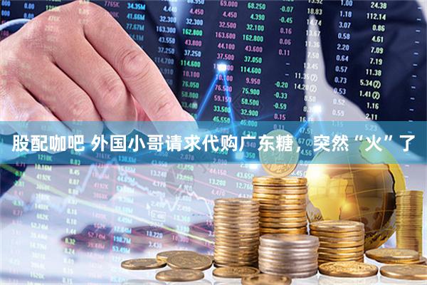 股配咖吧 外国小哥请求代购广东糖，突然“火”了