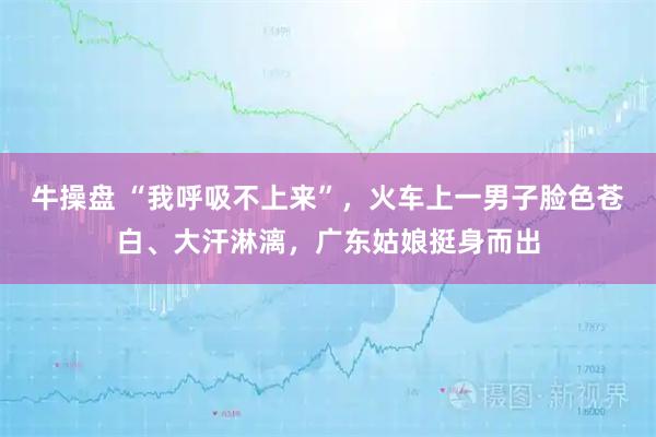 牛操盘 “我呼吸不上来”，火车上一男子脸色苍白、大汗淋漓，广东姑娘挺身而出