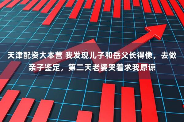 天津配资大本营 我发现儿子和岳父长得像，去做亲子鉴定，第二天老婆哭着求我原谅