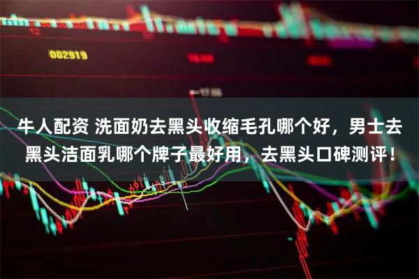 牛人配资 洗面奶去黑头收缩毛孔哪个好，男士去黑头洁面乳哪个牌子最好用，去黑头口碑测评！