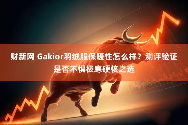 财新网 Gakior羽绒服保暖性怎么样？测评验证是否不惧极寒硬核之选