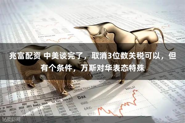 兆富配资 中美谈完了，取消3位数关税可以，但有个条件，万斯对华表态特殊
