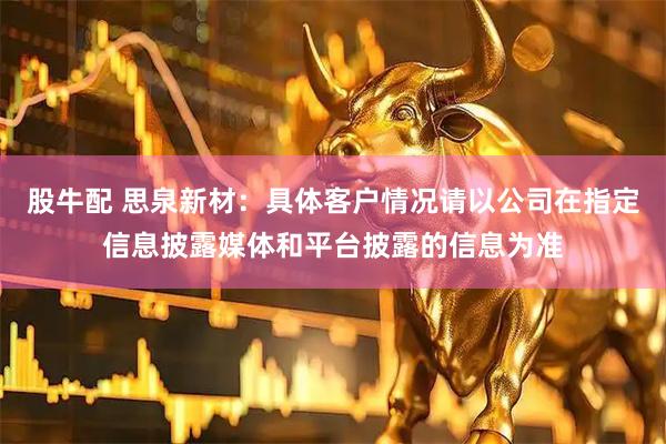 股牛配 思泉新材：具体客户情况请以公司在指定信息披露媒体和平台披露的信息为准
