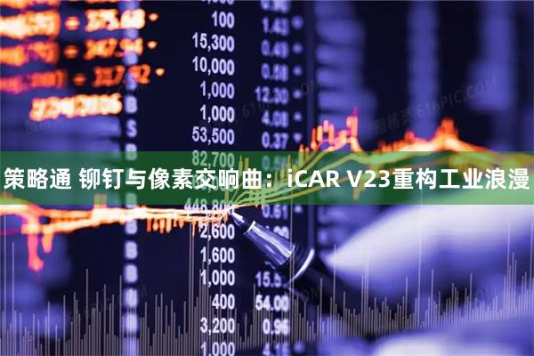 策略通 铆钉与像素交响曲：iCAR V23重构工业浪漫