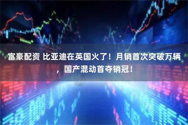 富豪配资 比亚迪在英国火了！月销首次突破万辆，国产混动首夺销冠！
