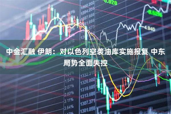 中金汇融 伊朗：对以色列空袭油库实施报复 中东局势全面失控