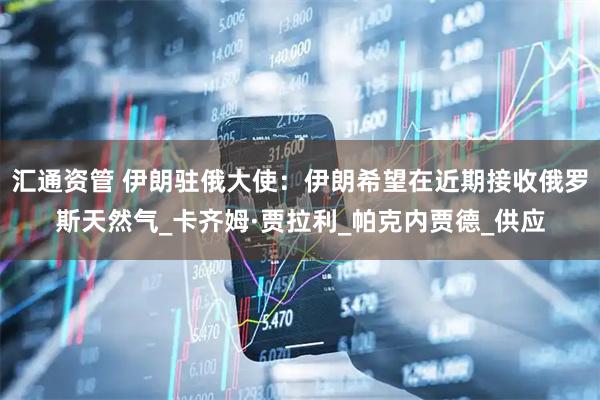 汇通资管 伊朗驻俄大使：伊朗希望在近期接收俄罗斯天然气_卡齐姆·贾拉利_帕克内贾德_供应