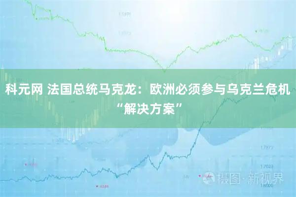 科元网 法国总统马克龙：欧洲必须参与乌克兰危机“解决方案”