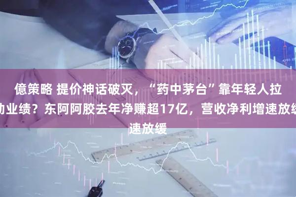 億策略 提价神话破灭，“药中茅台”靠年轻人拉动业绩？东阿阿胶去年净赚超17亿，营收净利增速放缓