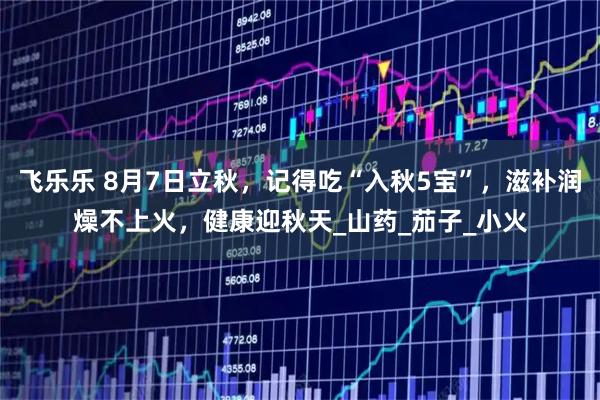 飞乐乐 8月7日立秋，记得吃“入秋5宝”，滋补润燥不上火，健康迎秋天_山药_茄子_小火