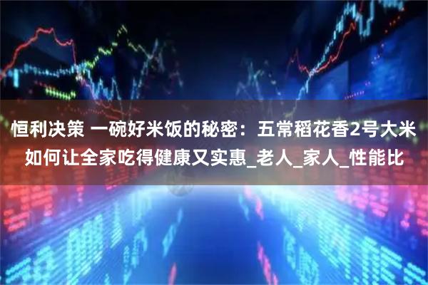 恒利决策 一碗好米饭的秘密：五常稻花香2号大米如何让全家吃得健康又实惠_老人_家人_性能比