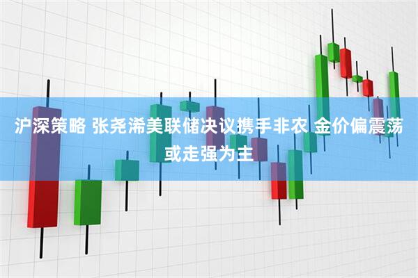 沪深策略 张尧浠美联储决议携手非农 金价偏震荡或走强为主