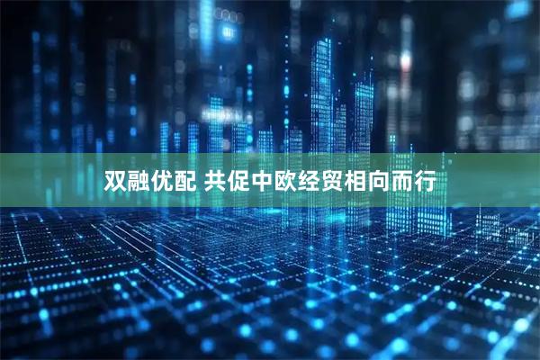 双融优配 共促中欧经贸相向而行