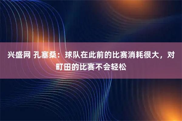兴盛网 孔塞桑：球队在此前的比赛消耗很大，对町田的比赛不会轻松