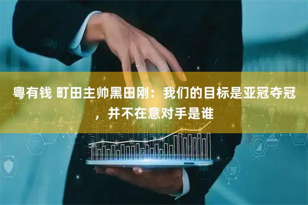 粤有钱 町田主帅黑田刚：我们的目标是亚冠夺冠，并不在意对手是谁