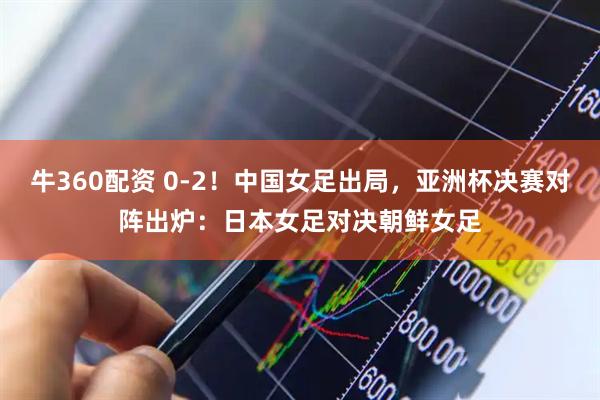 牛360配资 0-2！中国女足出局，亚洲杯决赛对阵出炉：日本女足对决朝鲜女足