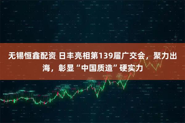 无锡恒鑫配资 日丰亮相第139届广交会，聚力出海，彰显“中国质造”硬实力