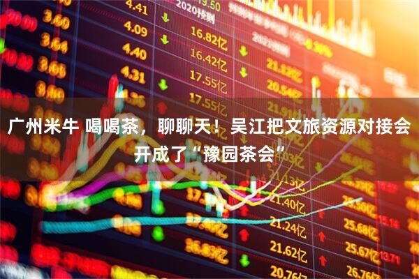 广州米牛 喝喝茶，聊聊天！吴江把文旅资源对接会开成了“豫园茶会”