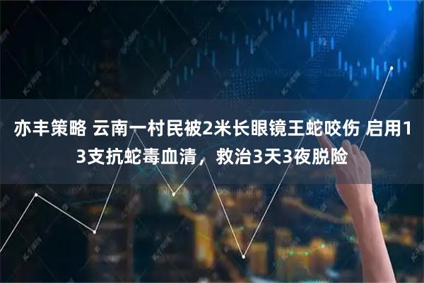 亦丰策略 云南一村民被2米长眼镜王蛇咬伤 启用13支抗蛇毒血清，救治3天3夜脱险