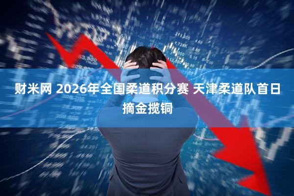 财米网 2026年全国柔道积分赛 天津柔道队首日摘金揽铜