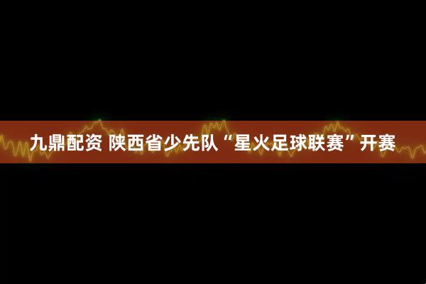 九鼎配资 陕西省少先队“星火足球联赛”开赛