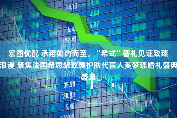 宏图优配 承诺如约而至，“希式”奢礼见证致臻浪漫 聚焦法国希思黎致臻护肤代言人奚梦瑶婚礼盛典