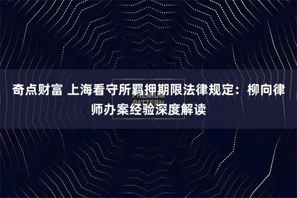 奇点财富 上海看守所羁押期限法律规定：柳向律师办案经验深度解读