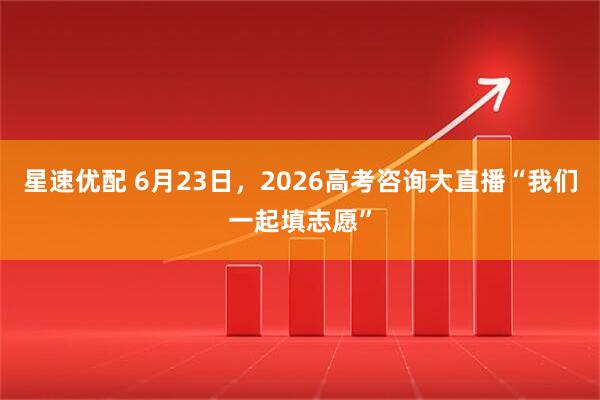 星速优配 6月23日，2026高考咨询大直播“我们一起填志愿”