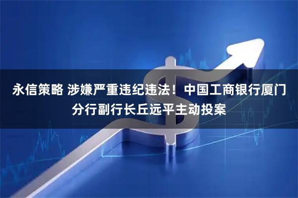 永信策略 涉嫌严重违纪违法！中国工商银行厦门分行副行长丘远平主动投案