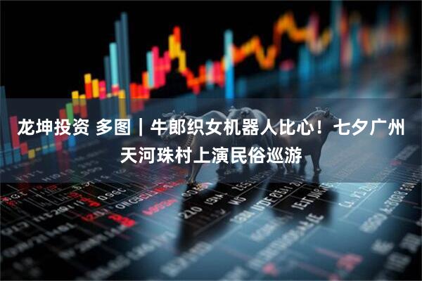 龙坤投资 多图|牛郎织女机器人比心!七夕广州天河珠村上演民俗巡游