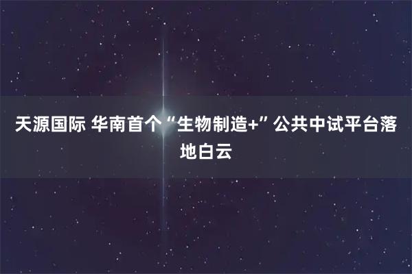 天源国际 华南首个“生物制造+”公共中试平台落地白云