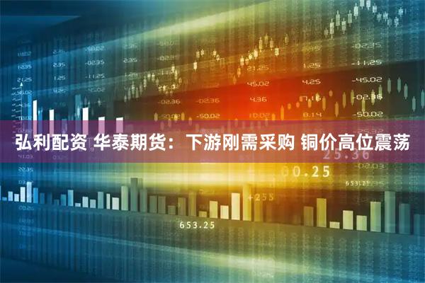 弘利配资 华泰期货：下游刚需采购 铜价高位震荡